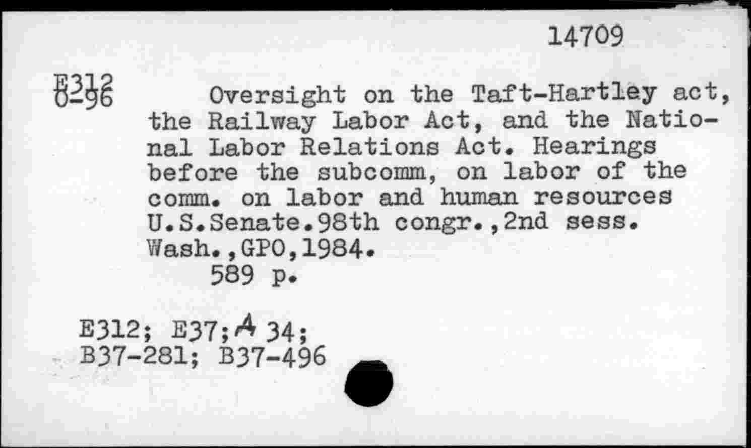 ﻿14709
Oversight on the Taft-Hartley act the Railway Labor Act, and the National Labor Relations Act. Hearings before the subcomm., on labor of the comm, on labor and human resources U.S.Senate.98th congr.,2nd sess. Wash.,GPO,1984.
589 p.
E312; E37;A34;
B37-281; B37-496 —